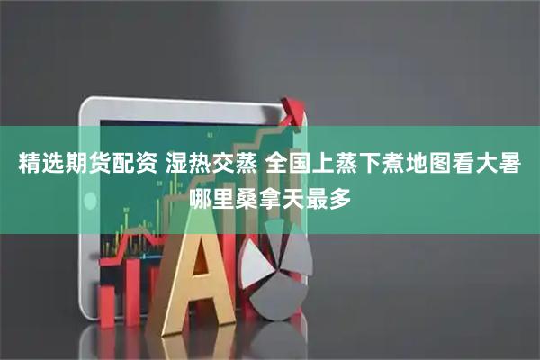 精选期货配资 湿热交蒸 全国上蒸下煮地图看大暑哪里桑拿天最多