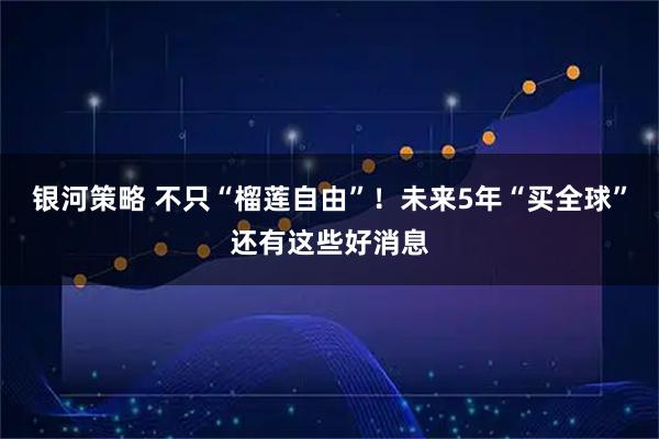 银河策略 不只“榴莲自由”！未来5年“买全球”还有这些好消息