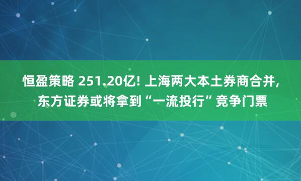 恒盈策略 251.20亿! 上海两大本土券商合并, 东方证券或将拿到“一流投行”竞争门票